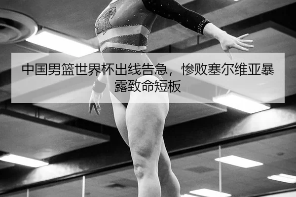 中国男篮世界杯出线告急，惨败塞尔维亚暴露致命短板