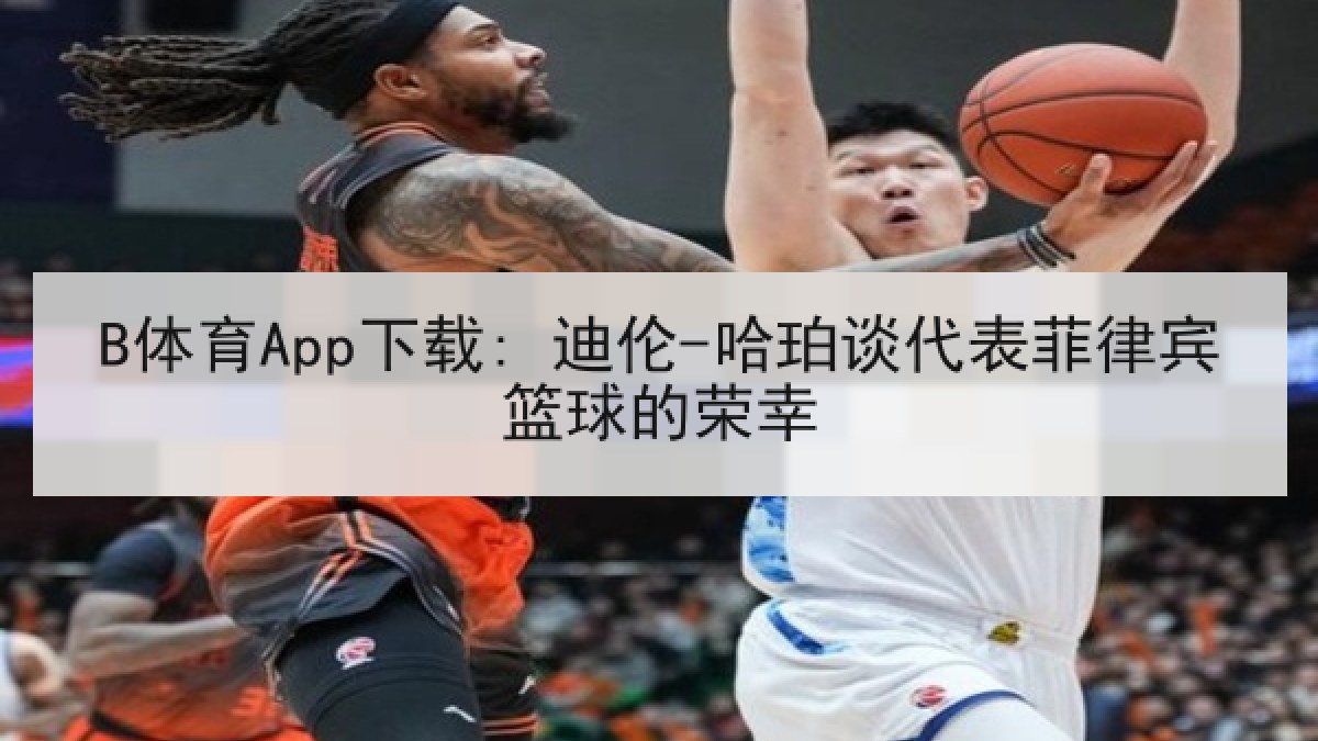 B体育App下载: 迪伦-哈珀谈代表菲律宾篮球的荣幸