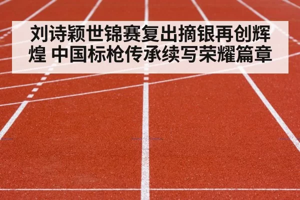 刘诗颖世锦赛复出摘银再创辉煌 中国标枪传承续写荣耀篇章