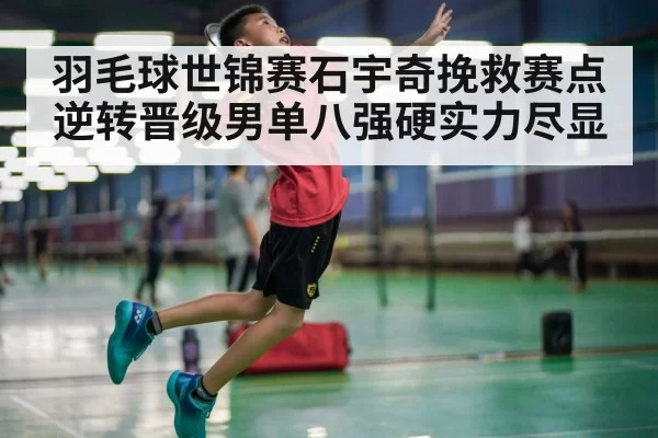 羽毛球世锦赛石宇奇挽救赛点逆转晋级男单八强硬实力尽显