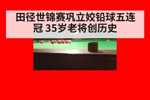 田径世锦赛巩立姣铅球五连冠 35岁老将创历史