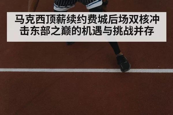 马克西顶薪续约费城后场双核冲击东部之巅的机遇与挑战并存