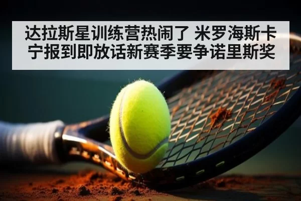 达拉斯星训练营热闹了 米罗海斯卡宁报到即放话新赛季要争诺里斯奖
